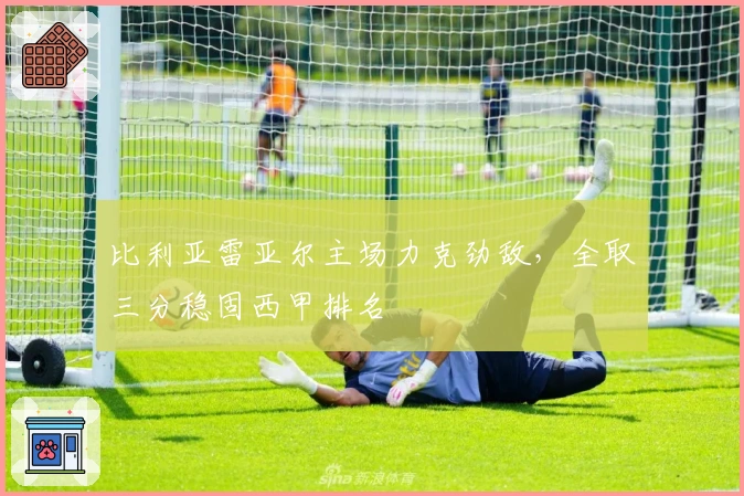 比利亚雷亚尔主场力克劲敌，全取三分稳固西甲排名