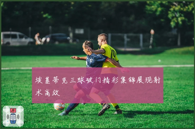 埃基蒂克三球破门精彩集锦展现射术高效