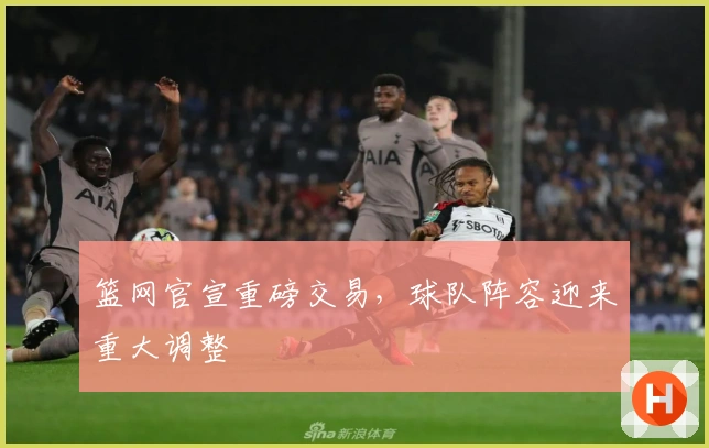 篮网官宣重磅交易，球队阵容迎来重大调整