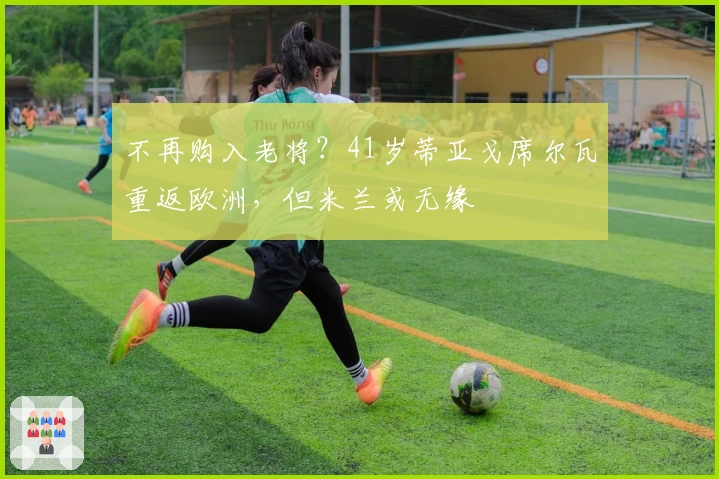 不再购入老将？41岁蒂亚戈席尔瓦重返欧洲，但米兰或无缘