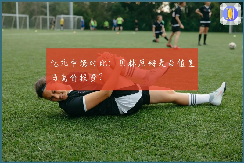 亿元中场对比：贝林厄姆是否值皇马高价投资？