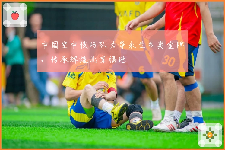 中国空中技巧队力争米兰冬奥金牌，传承辉煌北京福地