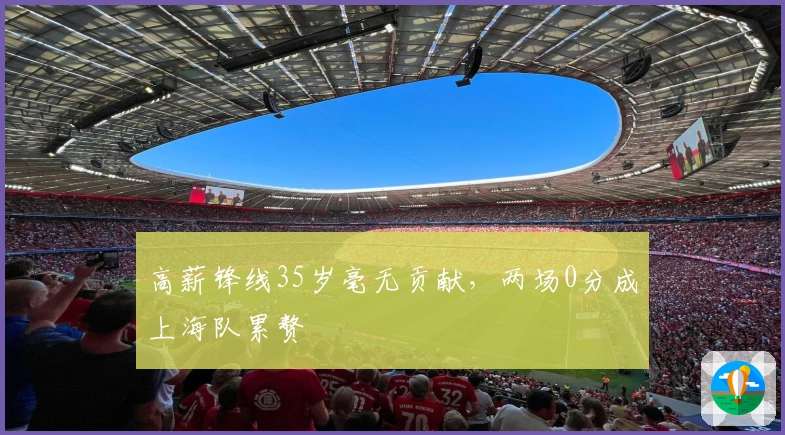 高薪锋线35岁毫无贡献，两场0分成上海队累赘