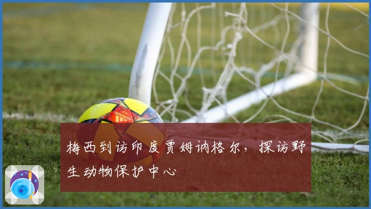 梅西到访印度贾姆讷格尔，探访野生动物保护中心