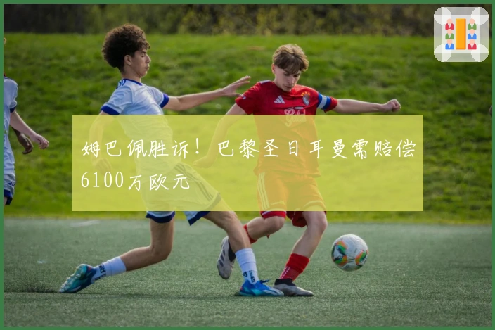 姆巴佩胜诉！巴黎圣日耳曼需赔偿6100万欧元