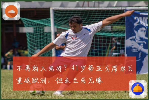 不再购入老将？41岁蒂亚戈席尔瓦重返欧洲，但米兰或无缘