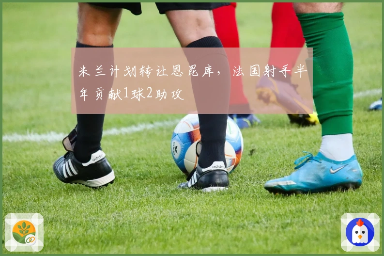 米兰计划转让恩昆库，法国射手半年贡献1球2助攻