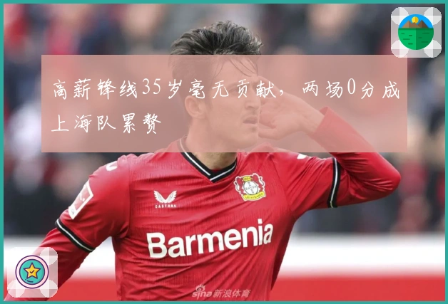 高薪锋线35岁毫无贡献，两场0分成上海队累赘