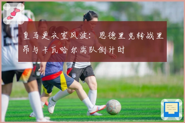 皇马更衣室风波：恩德里克转战里昂与卡瓦哈尔离队倒计时