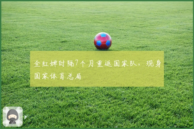 全红婵时隔7个月重返国家队，现身国家体育总局