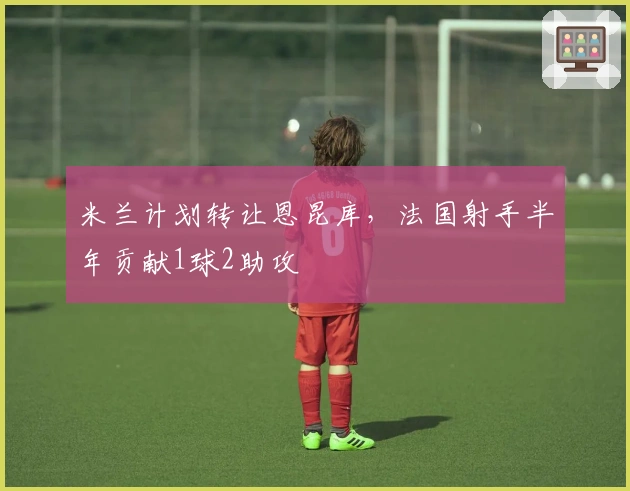 米兰计划转让恩昆库，法国射手半年贡献1球2助攻