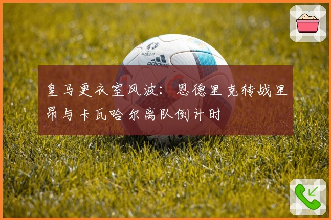 皇马更衣室风波：恩德里克转战里昂与卡瓦哈尔离队倒计时