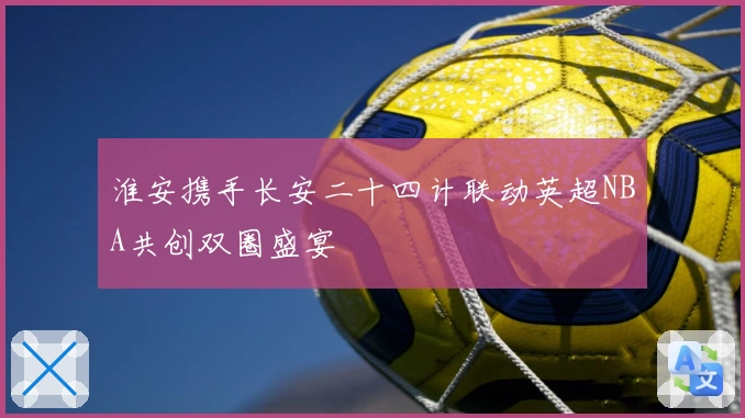 淮安携手长安二十四计联动英超NBA共创双圈盛宴
