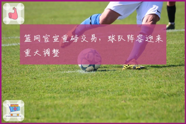 篮网官宣重磅交易，球队阵容迎来重大调整